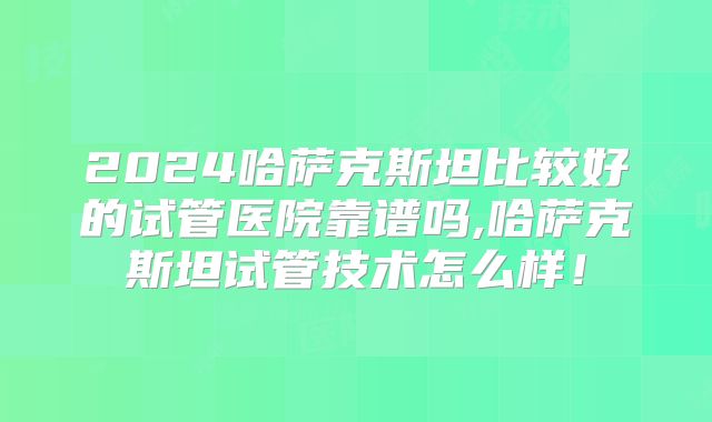 2024哈萨克斯坦比较好的试管医院靠谱吗,哈萨克斯坦试管技术怎么样!