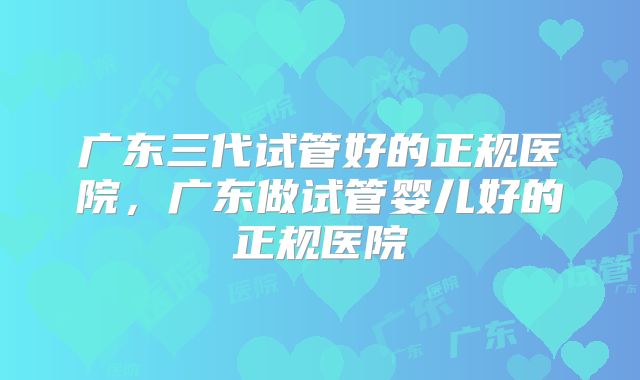 广东三代试管好的正规医院，广东做试管婴儿好的正规医院