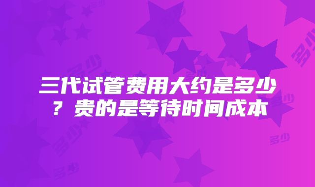 三代试管费用大约是多少？贵的是等待时间成本