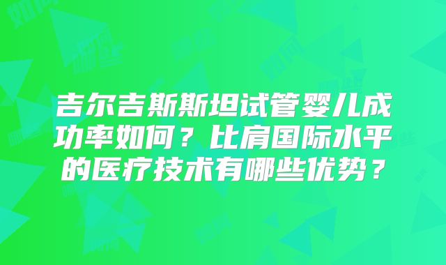 吉尔吉斯斯坦试管婴儿成功率如何?比肩国际水平的医疗技术有哪些优势?