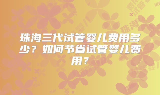 珠海三代试管婴儿费用多少？如何节省试管婴儿费用？
