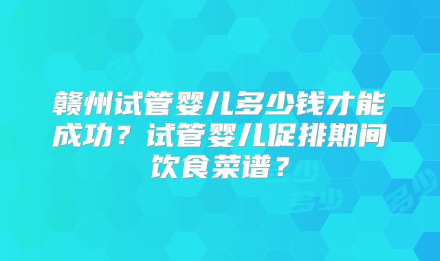 赣州试管婴儿多少钱才能成功？试管婴儿促排期间饮食菜谱？