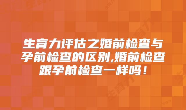 生育力评估之婚前检查与孕前检查的区别,婚前检查跟孕前检查一样吗!