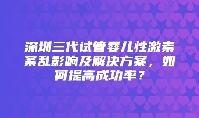 深圳三代试管婴儿性激素紊乱影响及解决方案，如何提高成功率？