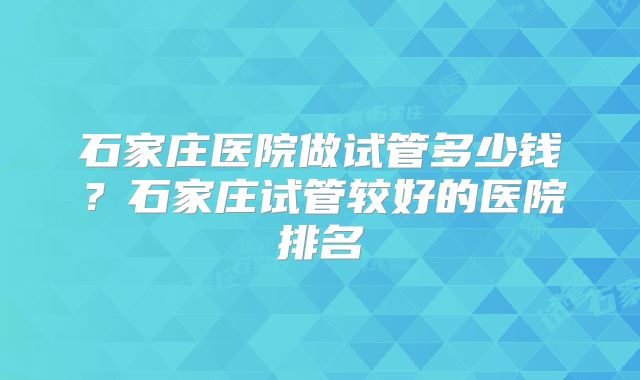 石家庄医院做试管多少钱？石家庄试管较好的医院排名