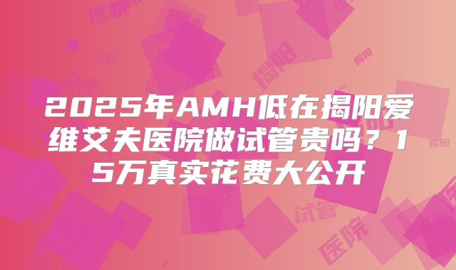 2025年AMH低在揭阳爱维艾夫医院做试管贵吗？15万真实花费大公开