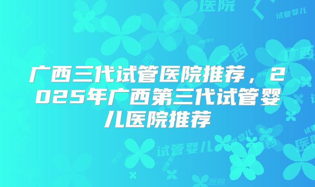 广西三代试管医院推荐,2025年广西第三代试管婴儿医院推荐