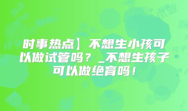 时事热点】不想生小孩可以做试管吗？_不想生孩子可以做绝育吗！
