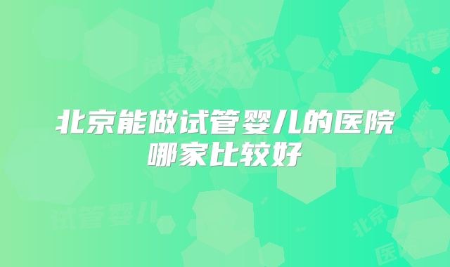 北京能做试管婴儿的医院哪家比较好