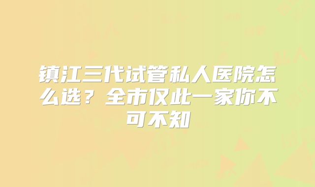 镇江三代试管私人医院怎么选？全市仅此一家你不可不知