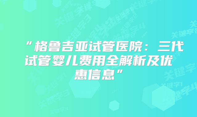 “格鲁吉亚试管医院：三代试管婴儿费用全解析及优惠信息”