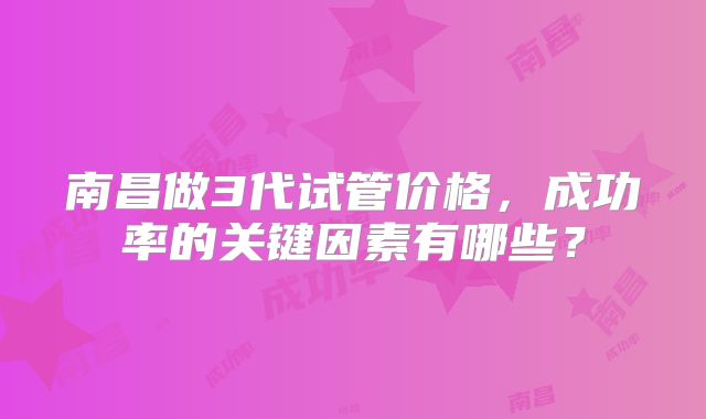 南昌做3代试管价格，成功率的关键因素有哪些？