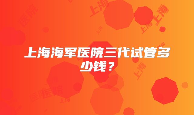 上海海军医院三代试管多少钱？