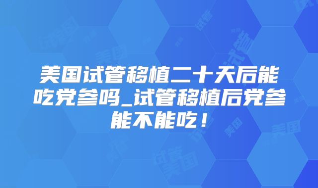 美国试管移植二十天后能吃党参吗_试管移植后党参能不能吃！