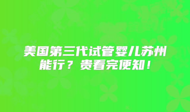 美国第三代试管婴儿苏州能行？贵看完便知！