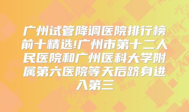 广州试管降调医院排行榜前十精选!广州市第十二人民医院和广州医科大学附属第六医院等天后跻身进入第三