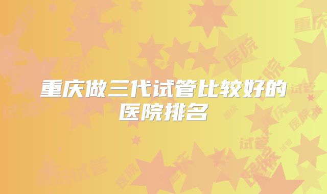 重庆做三代试管比较好的医院排名