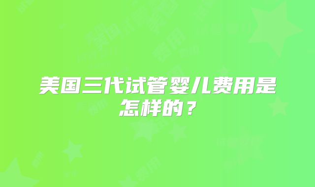 美国三代试管婴儿费用是怎样的？