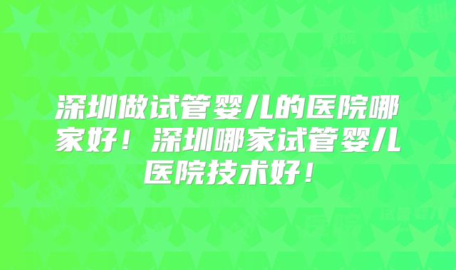 深圳做试管婴儿的医院哪家好！深圳哪家试管婴儿医院技术好！