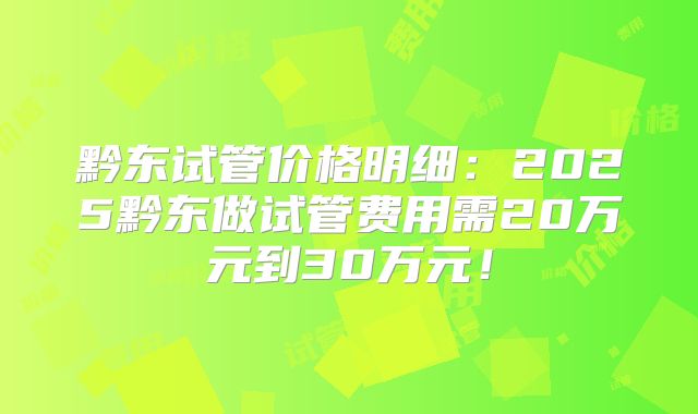 黔东试管价格明细：2025黔东做试管费用需20万元到30万元！