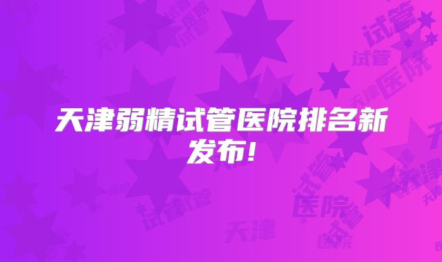 天津弱精试管医院排名新发布!