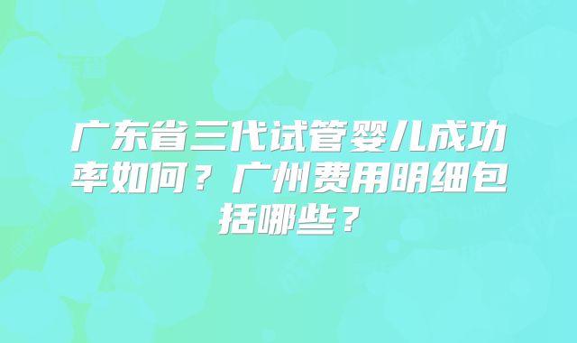 广东省三代试管婴儿成功率如何?广州费用明细包括哪些?