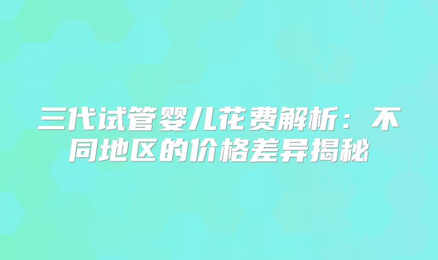 三代试管婴儿花费解析：不同地区的价格差异揭秘