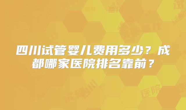 四川试管婴儿费用多少？成都哪家医院排名靠前？