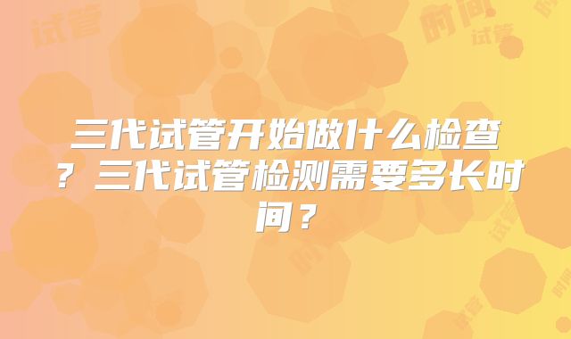 三代试管开始做什么检查？三代试管检测需要多长时间？