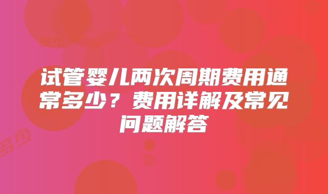 试管婴儿两次周期费用通常多少?费用详解及常见问题解答
