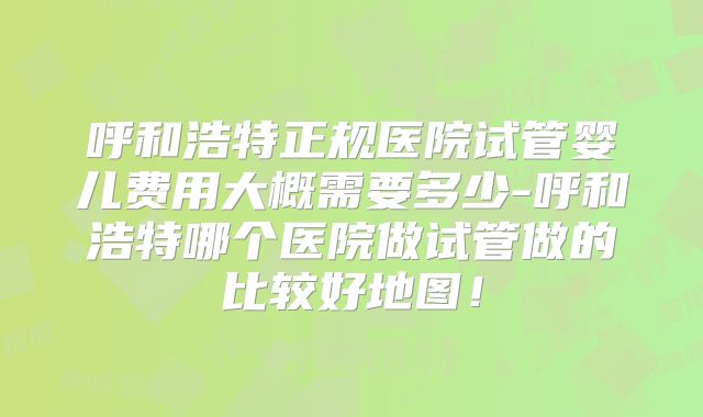 呼和浩特正规医院试管婴儿费用大概需要多少-呼和浩特哪个医院做试管做的比较好地图！