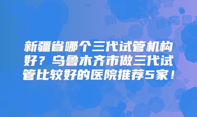 新疆省哪个三代试管机构好？乌鲁木齐市做三代试管比较好的医院推荐5家！