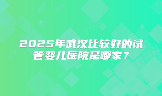 2025年武汉比较好的试管婴儿医院是哪家？