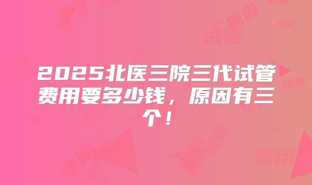 2025北医三院三代试管费用要多少钱，原因有三个！