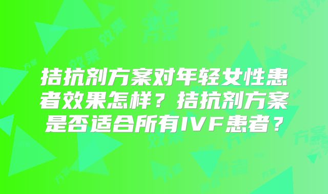 拮抗剂方案对年轻女性患者效果怎样？拮抗剂方案是否适合所有IVF患者？