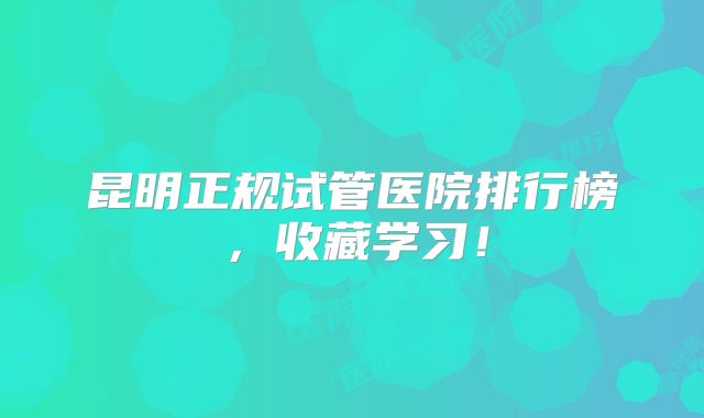 昆明正规试管医院排行榜，收藏学习！