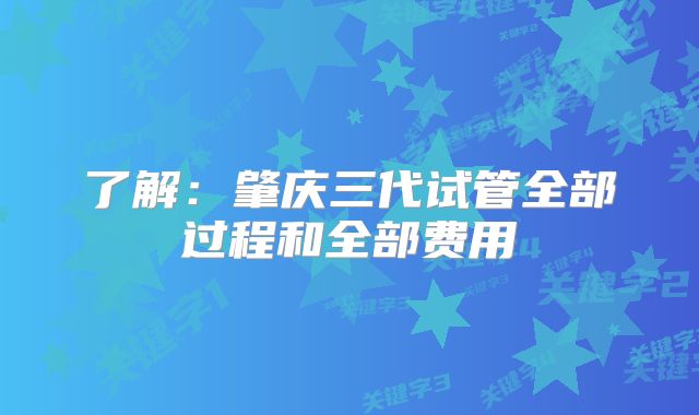 了解：肇庆三代试管全部过程和全部费用