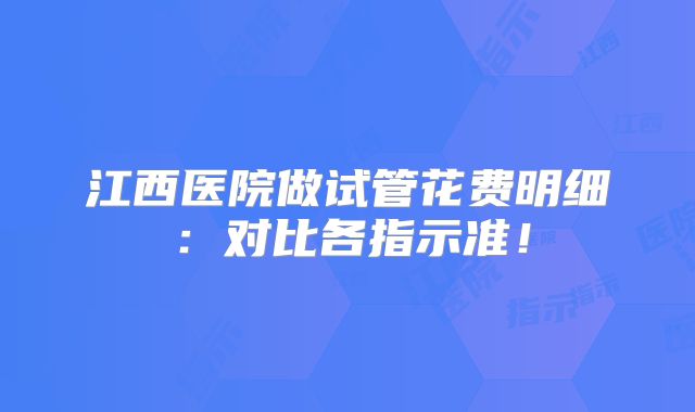 江西医院做试管花费明细:对比各指示准!