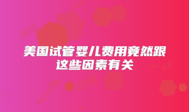 美国试管婴儿费用竟然跟这些因素有关
