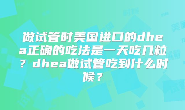 做试管时美国进口的dhea正确的吃法是一天吃几粒？dhea做试管吃到什么时候？
