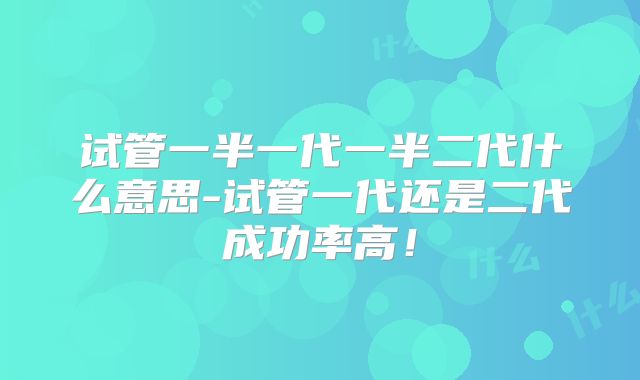 试管一半一代一半二代什么意思-试管一代还是二代成功率高！