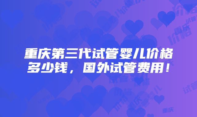 重庆第三代试管婴儿价格多少钱，国外试管费用！