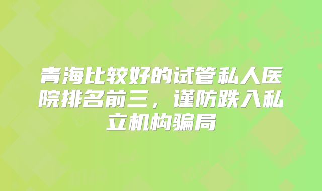 青海比较好的试管私人医院排名前三，谨防跌入私立机构骗局