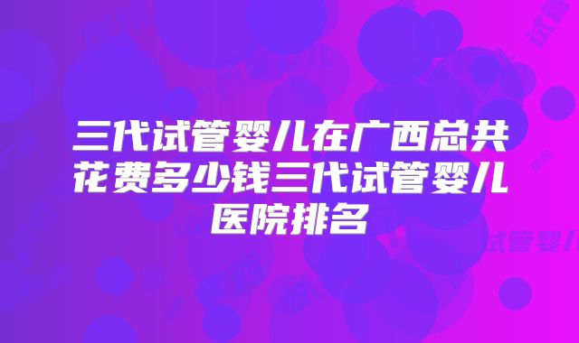 三代试管婴儿在广西总共花费多少钱三代试管婴儿医院排名