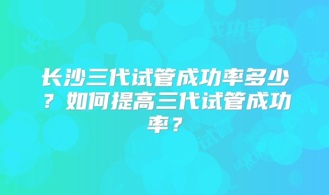 长沙三代试管成功率多少？如何提高三代试管成功率？