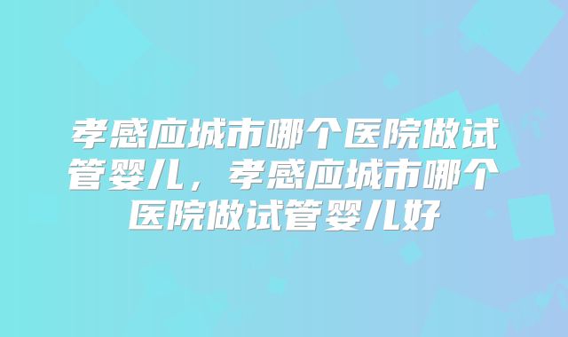 孝感应城市哪个医院做试管婴儿，孝感应城市哪个医院做试管婴儿好