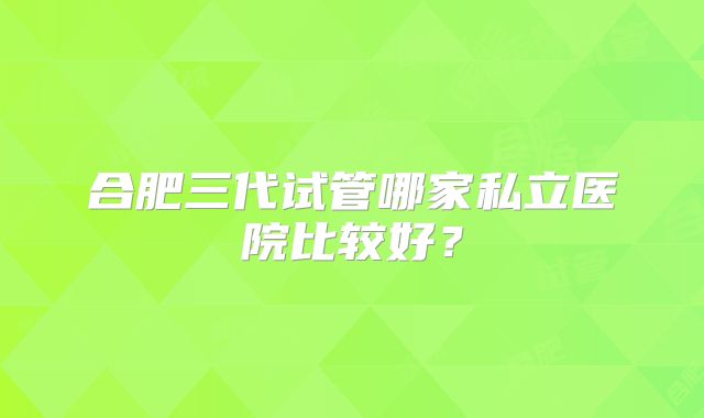 合肥三代试管哪家私立医院比较好？