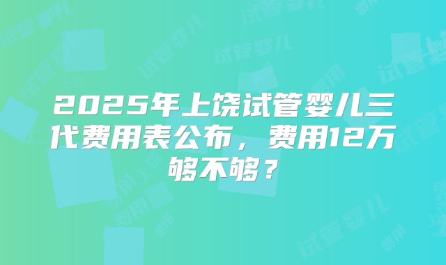 2025年上饶试管婴儿三代费用表公布，费用12万够不够？