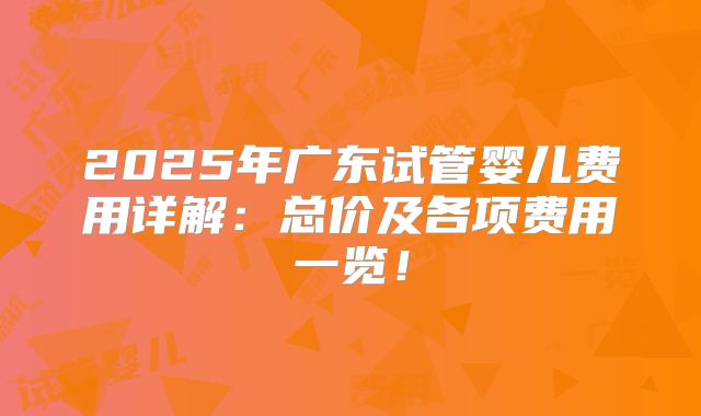 2025年广东试管婴儿费用详解：总价及各项费用一览！