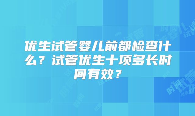 优生试管婴儿前都检查什么？试管优生十项多长时间有效？